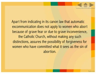 Apart from indicating in its canon law that automatic
excommunication does not apply to women who abort
because of grave fear or due to grave inconvenience,
      the Catholic Church, without making any such
 distinctions, assures the possibility of forgiveness for
women who have committed what it sees as the sin of
                        abortion.
 