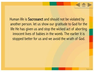 Human life is Sacrosanct and should not be violated by
another person. let us show our gratitude to God for the
life He has given us and stop the wicked act of aborting
   innocent lives of babies in the womb. The earlier it is
   stopped better for us and we avoid the wrath of God.
 