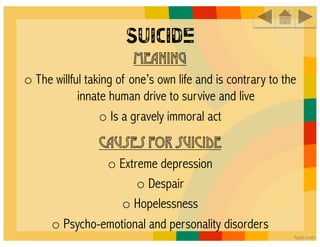 Suicide
                        Meaning
o The willful taking of one’s own life and is contrary to the
            innate human drive to survive and live
                 o Is a gravely immoral act
                Causes for suicide
                o Extreme depression
                      o Despair
                   o Hopelessness
      o Psycho-emotional and personality disorders
 