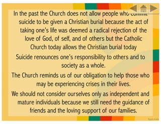 In the past the Church does not allow people who commit
    suicide to be given a Christian burial because the act of
     taking one’s life was deemed a radical rejection of the
       love of God, of self, and of others but the Catholic
          Church today allows the Christian burial today
  Suicide renounces one’s responsibility to others and to
                        society as a whole. 
The Church reminds us of our obligation to help those who
              may be experiencing crises in their lives. 
We should not consider ourselves only as independent and
   mature individuals because we still need the guidance of
          friends and the loving support of our families.
 