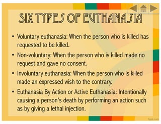Six Types of Euthanasia
 
• Voluntary euthanasia: When the person who is killed has
  requested to be killed. 
• Non-voluntary: When the person who is killed made no
  request and gave no consent. 
• Involuntary euthanasia: When the person who is killed
  made an expressed wish to the contrary. 
• Euthanasia By Action or Active Euthanasia: Intentionally
  causing a person's death by performing an action such
  as by giving a lethal injection. 
 