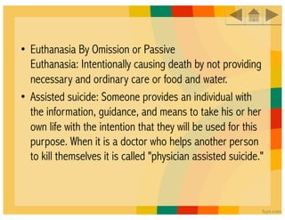 • Euthanasia By Omission or Passive
  Euthanasia: Intentionally causing death by not providing
  necessary and ordinary care or food and water. 
• Assisted suicide: Someone provides an individual with
  the information, guidance, and means to take his or her
  own life with the intention that they will be used for this
  purpose. When it is a doctor who helps another person
  to kill themselves it is called "physician assisted suicide." 
 