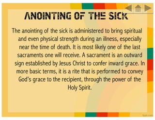 Anointing of the Sick
The anointing of the sick is administered to bring spiritual
   and even physical strength during an illness, especially
   near the time of death. It is most likely one of the last
  sacraments one will receive. A sacrament is an outward
 sign established by Jesus Christ to confer inward grace. In
  more basic terms, it is a rite that is performed to convey
   God’s grace to the recipient, through the power of the
                          Holy Spirit. 
 