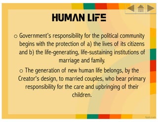Human Life
o Government’s responsibility for the political community
  begins with the protection of a) the lives of its citizens
  and b) the life-generating, life-sustaining institutions of
                    marriage and family. 
  o The generation of new human life belongs, by the
 Creator's design, to married couples, who bear primary
    responsibility for the care and upbringing of their
                          children.
 