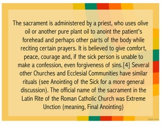The sacrament is administered by a priest, who uses olive
     oil or another pure plant oil to anoint the patient's
    forehead and perhaps other parts of the body while
   reciting certain prayers. It is believed to give comfort,
     peace, courage and, if the sick person is unable to
  make a confession, even forgiveness of sins.[4] Several
  other Churches and Ecclesial Communities have similar
    rituals (see Anointing of the Sick for a more general
   discussion). The official name of the sacrament in the
   Latin Rite of the Roman Catholic Church was Extreme
              Unction (meaning, Final Anointing)
 