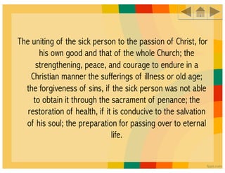 The uniting of the sick person to the passion of Christ, for
       his own good and that of the whole Church; the
      strengthening, peace, and courage to endure in a
    Christian manner the sufferings of illness or old age;
  the forgiveness of sins, if the sick person was not able
     to obtain it through the sacrament of penance; the
   restoration of health, if it is conducive to the salvation
  of his soul; the preparation for passing over to eternal
                               life.
 