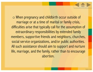 o When pregnancy and childbirth occur outside of
      marriage or at a time of marital or family crisis,
difficulties arise that typically call for the assumption of
     extraordinary responsibilities by extended family
members, supportive friends and neighbors, churches,
 social service organizations, and/or public authorities.
All such assistance should aim to support and nurture
life, marriage, and the family, rather than to encourage
                          abortion.
 