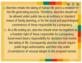 o Abortion entails the taking of human life and is a violation of
  the life-generating process. Therefore, abortion should not
     be allowed under public law as an ordinary or standard
  means of family planning, or for the social and psychological
        convenience of those responsible for a pregnancy. 
o  As a life-ending act, abortion should never be legalized as
      a freedom right of those responsible for a pregnancy.
   Government bears responsibility for decisions that involve
    the taking of life. Consequently, abortion should require
          public-legal authorization, and then only under
   circumstances of unusual danger to the pregnant woman.
 
