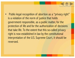•  Public-legal recognition of abortion as a “privacy right”
  is a violation of the norm of justice that holds
  government responsible, as a public matter, for the
  protection of life and for the authorization of decisions
  that take life. To the extent that this so-called privacy
  right is now established in law by the constitutional
  interpretation of the U.S. Supreme Court, it should be
  reversed.
 