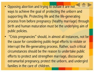 • Opposing abortion and trying to outlaw it are not sufficient
  ways to achieve the goal of protecting the unborn and
  supporting life. Protecting life and the life-generating
  process from before pregnancy (healthy marriage) through
  birth and human maturation must be the underlying aim of
  public policies. 
•  “Crisis pregnancies” should, in almost all instances, not be
  the cause for considering public-legal efforts to violate or
  interrupt the life-generating process. Rather, such critical
  circumstances should be the reason to undertake public
  efforts to protect and strengthen marriage, discourage
  extramarital pregnancy, protect the unborn, and undergird
  families in the care of children.
 