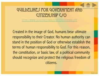 Guildelines for Government and
            Citizenship c/o
      http://www.cpjustice.org/content/human-life



Created in the image of God, humans bear ultimate
responsibility to their Creator. No human authority can
stand in the position of God or otherwise establish the
terms of human responsibility to God. For this reason,
 the constitution, or basic law, of a political community
should recognize and protect the religious freedom of
                         citizens.
 