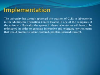 The university has already approved the creation of CLEs in laboratories
in the Multimedia Formation Center located in one of the campuses of
the university. Basically, the spaces in these laboratories will have to be
redesigned in order to generate interactive and engaging environments
that would promote student-centered, problem-focused research.
 
