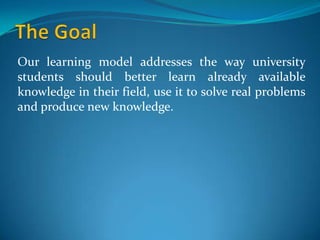 Our learning model addresses the way university
students should better learn already available
knowledge in their field, use it to solve real problems
and produce new knowledge.
 