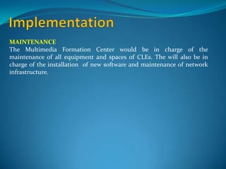 MAINTENANCE
The Multimedia Formation Center would be in charge of the
maintenance of all equipment and spaces of CLEs. The will also be in
charge of the installation of new software and maintenance of network
infrastructure.
 