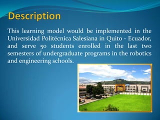This learning model would be implemented in the
Universidad Politécnica Salesiana in Quito - Ecuador,
and serve 50 students enrolled in the last two
semesters of undergraduate programs in the robotics
and engineering schools.
 
