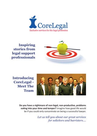 Inspiring
 stories from
legal support
professionals




Introducing
 CoreLegal -
   Meet The
      Team



    Do you have a nightmare of non-legal, non-productive, problems
     eating into your time and temper? Imagine how good life would
        be if you could only concentrate on being a successful lawyer.

                      Let us tell you about our great services
                                for solicitors and barristers....
 
