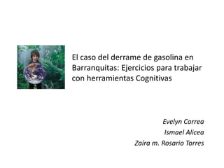 El caso del derrame de gasolina en
Barranquitas: Ejercicios para trabajar
con herramientas Cognitivas



                           Evelyn Correa
                            Ismael Alicea
                  Zaíra m. Rosario Torres
 