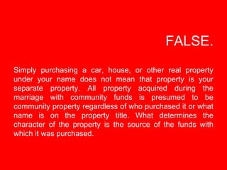 FALSE.   Simply purchasing a car, house, or other real property under your name does not mean that property is your separa...