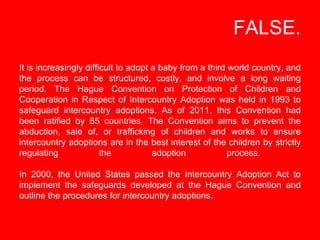   FALSE. It is increasingly difficult to adopt a baby from a third world country, and the process can be structured, costl...