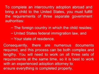 To complete an intercountry adoption abroad and bring a child to the United States, you must fulfill the requirements of t...