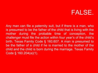   FALSE. Any man can file a paternity suit, but if there is a man, who is presumed to be the father of the child that is l...