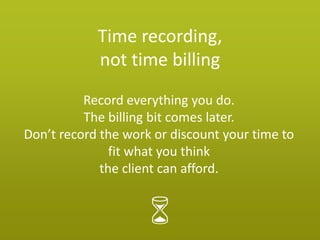 Time recording,
            not time billing
          Record everything you do.
          The billing bit comes later.
Don’t record the work or discount your time to
               fit what you think
             the client can afford.
 