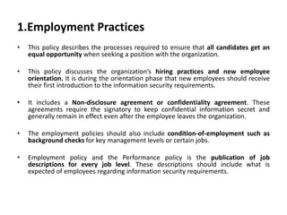 1.Employment Practices
• This policy describes the processes required to ensure that all candidates get an
equal opportunity when seeking a position with the organization.
• This policy discusses the organization’s hiring practices and new employee
orientation. It is during the orientation phase that new employees should receive
their first introduction to the information security requirements.
• It includes a Non-disclosure agreement or confidentiality agreement. These
agreements require the signatory to keep confidential information secret and
generally remain in effect even after the employee leaves the organization.
• The employment policies should also include condition-of-employment such as
background checks for key management levels or certain jobs.
• Employment policy and the Performance policy is the publication of job
descriptions for every job level. These descriptions should include what is
expected of employees regarding information security requirements.
 