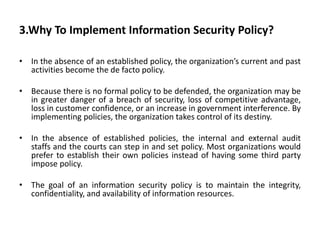 3.Why To Implement Information Security Policy?
• In the absence of an established policy, the organization’s current and past
activities become the de facto policy.
• Because there is no formal policy to be defended, the organization may be
in greater danger of a breach of security, loss of competitive advantage,
loss in customer confidence, or an increase in government interference. By
implementing policies, the organization takes control of its destiny.
• In the absence of established policies, the internal and external audit
staffs and the courts can step in and set policy. Most organizations would
prefer to establish their own policies instead of having some third party
impose policy.
• The goal of an information security policy is to maintain the integrity,
confidentiality, and availability of information resources.
 