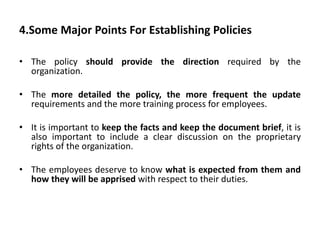 4.Some Major Points For Establishing Policies
• The policy should provide the direction required by the
organization.
• The more detailed the policy, the more frequent the update
requirements and the more training process for employees.
• It is important to keep the facts and keep the document brief, it is
also important to include a clear discussion on the proprietary
rights of the organization.
• The employees deserve to know what is expected from them and
how they will be apprised with respect to their duties.
 