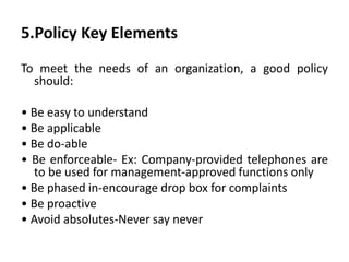 5.Policy Key Elements
To meet the needs of an organization, a good policy
should:
• Be easy to understand
• Be applicable
• Be do-able
• Be enforceable- Ex: Company-provided telephones are
to be used for management-approved functions only
• Be phased in-encourage drop box for complaints
• Be proactive
• Avoid absolutes-Never say never
 