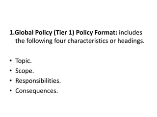 1.Global Policy (Tier 1) Policy Format: includes
the following four characteristics or headings.
• Topic.
• Scope.
• Responsibilities.
• Consequences.
 