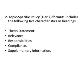 2. Topic-Specific Policy (Tier 2) format: includes
the following five characteristics or headings.
• Thesis Statement.
• Relevance.
• Responsibilities.
• Compliance.
• Supplementary Information.
 