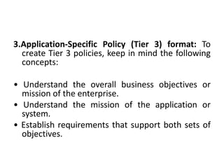 3.Application-Specific Policy (Tier 3) format: To
create Tier 3 policies, keep in mind the following
concepts:
• Understand the overall business objectives or
mission of the enterprise.
• Understand the mission of the application or
system.
• Establish requirements that support both sets of
objectives.
 