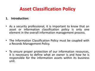 Asset Classification Policy
1. Introduction:
• As a security professional, it is important to know that an
asset or information classification policy is only one
element in the overall information management process.
• The Information Classification Policy must be coupled with
a Records Management Policy.
• To ensure proper protection of our information resources,
it is necessary to define what an owner is and how he is
responsible for the information assets within its business
unit.
 