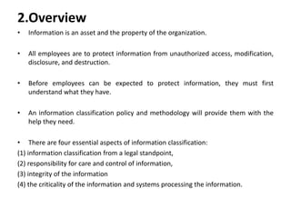 2.Overview
• Information is an asset and the property of the organization.
• All employees are to protect information from unauthorized access, modification,
disclosure, and destruction.
• Before employees can be expected to protect information, they must first
understand what they have.
• An information classification policy and methodology will provide them with the
help they need.
• There are four essential aspects of information classification:
(1) information classification from a legal standpoint,
(2) responsibility for care and control of information,
(3) integrity of the information
(4) the criticality of the information and systems processing the information.
 