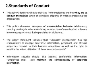 2.Standards of Conduct
• This policy addresses what is expected from employees and how they are to
conduct themselves when on company property or when representing the
organization.
• This policy discusses examples of unacceptable behavior (dishonesty,
sleeping on the job, substance abuse, introduction of unauthorized software
into company systems) & the penalties for violations.
• The policy statement includes that "Company management has the
responsibility to manage enterprise information, personnel, and physical
properties relevant to their business operations, as well as the right to
monitor the actual utilization of these enterprise assets.”
• Information security should also address confidential information:
“Employees shall also maintain the confidentiality of corporate
information.
 