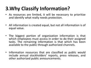 3.Why Classify Information?
• As resources are limited, it will be necessary to prioritize
and identify what really needs protection.
• All information is created equal, but not all information is of
equal value.
• The biggest portion of organization information is that
which employees must access in order to do their assigned
tasks. The remaining information is that which has been
available to the public through authorized channels.
• Information resources that are classified as public would
include annual stockholders’ reports, press releases, and
other authorized public announcements.
 