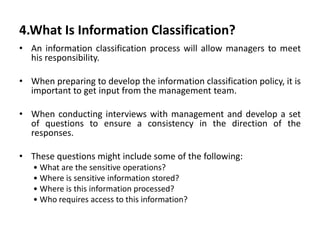 4.What Is Information Classification?
• An information classification process will allow managers to meet
his responsibility.
• When preparing to develop the information classification policy, it is
important to get input from the management team.
• When conducting interviews with management and develop a set
of questions to ensure a consistency in the direction of the
responses.
• These questions might include some of the following:
• What are the sensitive operations?
• Where is sensitive information stored?
• Where is this information processed?
• Who requires access to this information?
 