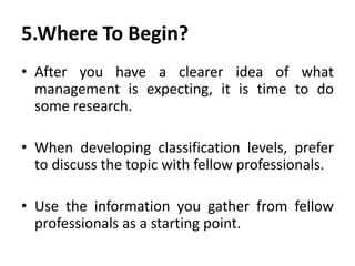 5.Where To Begin?
• After you have a clearer idea of what
management is expecting, it is time to do
some research.
• When developing classification levels, prefer
to discuss the topic with fellow professionals.
• Use the information you gather from fellow
professionals as a starting point.
 