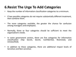 6.Resist The Urge To Add Categories
• Keep the number of information classification categories to a minimum.
• If two possible categories do not require substantially different treatment,
then combine them.
• The more categories available, the greater the chance for confusion
among managers and employees.
• Normally, three or four categories should be sufficient to meet the
organization’s needs.
• In some government sectors, there are five categories for information
classification (Top Secret, Secret, Confidential, Restricted, and
Unclassified).
• In addition to these categories, there are additional impact levels of
Sensitive and Non-sensitive.
 