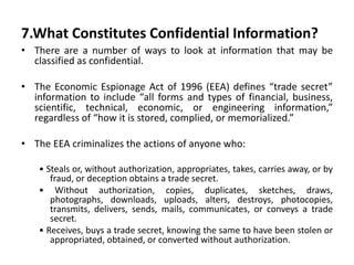 7.What Constitutes Confidential Information?
• There are a number of ways to look at information that may be
classified as confidential.
• The Economic Espionage Act of 1996 (EEA) defines “trade secret”
information to include “all forms and types of financial, business,
scientific, technical, economic, or engineering information,”
regardless of “how it is stored, complied, or memorialized.”
• The EEA criminalizes the actions of anyone who:
• Steals or, without authorization, appropriates, takes, carries away, or by
fraud, or deception obtains a trade secret.
• Without authorization, copies, duplicates, sketches, draws,
photographs, downloads, uploads, alters, destroys, photocopies,
transmits, delivers, sends, mails, communicates, or conveys a trade
secret.
• Receives, buys a trade secret, knowing the same to have been stolen or
appropriated, obtained, or converted without authorization.
 