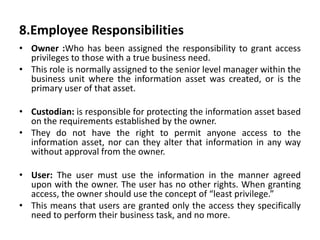 8.Employee Responsibilities
• Owner :Who has been assigned the responsibility to grant access
privileges to those with a true business need.
• This role is normally assigned to the senior level manager within the
business unit where the information asset was created, or is the
primary user of that asset.
• Custodian: is responsible for protecting the information asset based
on the requirements established by the owner.
• They do not have the right to permit anyone access to the
information asset, nor can they alter that information in any way
without approval from the owner.
• User: The user must use the information in the manner agreed
upon with the owner. The user has no other rights. When granting
access, the owner should use the concept of “least privilege.”
• This means that users are granted only the access they specifically
need to perform their business task, and no more.
 
