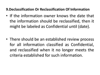 9.Declassification Or Reclassification Of Information
• If the information owner knows the date that
the information should be reclassified, then it
might be labeled as Confidential until (date).
• There should be an established review process
for all information classified as Confidential,
and reclassified when it no longer meets the
criteria established for such information.
 