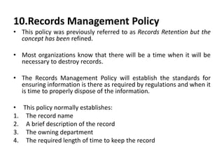 10.Records Management Policy
• This policy was previously referred to as Records Retention but the
concept has been refined.
• Most organizations know that there will be a time when it will be
necessary to destroy records.
• The Records Management Policy will establish the standards for
ensuring information is there as required by regulations and when it
is time to properly dispose of the information.
• This policy normally establishes:
1. The record name
2. A brief description of the record
3. The owning department
4. The required length of time to keep the record
 