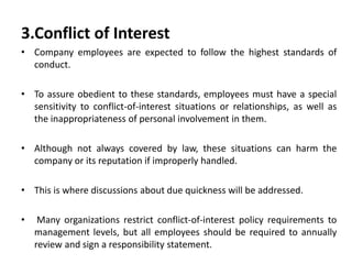 3.Conflict of Interest
• Company employees are expected to follow the highest standards of
conduct.
• To assure obedient to these standards, employees must have a special
sensitivity to conflict-of-interest situations or relationships, as well as
the inappropriateness of personal involvement in them.
• Although not always covered by law, these situations can harm the
company or its reputation if improperly handled.
• This is where discussions about due quickness will be addressed.
• Many organizations restrict conflict-of-interest policy requirements to
management levels, but all employees should be required to annually
review and sign a responsibility statement.
 
