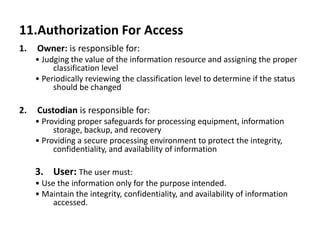 11.Authorization For Access
1. Owner: is responsible for:
• Judging the value of the information resource and assigning the proper
classification level
• Periodically reviewing the classification level to determine if the status
should be changed
2. Custodian is responsible for:
• Providing proper safeguards for processing equipment, information
storage, backup, and recovery
• Providing a secure processing environment to protect the integrity,
confidentiality, and availability of information
3. User: The user must:
• Use the information only for the purpose intended.
• Maintain the integrity, confidentiality, and availability of information
accessed.
 