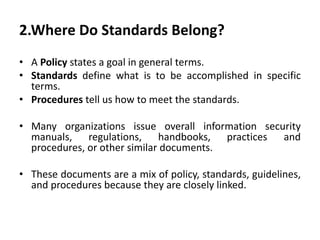 2.Where Do Standards Belong?
• A Policy states a goal in general terms.
• Standards define what is to be accomplished in specific
terms.
• Procedures tell us how to meet the standards.
• Many organizations issue overall information security
manuals, regulations, handbooks, practices and
procedures, or other similar documents.
• These documents are a mix of policy, standards, guidelines,
and procedures because they are closely linked.
 