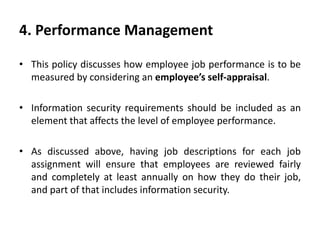 4. Performance Management
• This policy discusses how employee job performance is to be
measured by considering an employee’s self-appraisal.
• Information security requirements should be included as an
element that affects the level of employee performance.
• As discussed above, having job descriptions for each job
assignment will ensure that employees are reviewed fairly
and completely at least annually on how they do their job,
and part of that includes information security.
 
