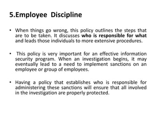 5.Employee Discipline
• When things go wrong, this policy outlines the steps that
are to be taken. It discusses who is responsible for what
and leads those individuals to more extensive procedures.
• This policy is very important for an effective information
security program. When an investigation begins, it may
eventually lead to a need to implement sanctions on an
employee or group of employees.
• Having a policy that establishes who is responsible for
administering these sanctions will ensure that all involved
in the investigation are properly protected.
 