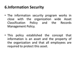 6.Information Security
• The information security program works in
close with the organization wide Asset
Classification Policy and the Records
Management Policy.
• This policy established the concept that
information is an asset and the property of
the organization and that all employees are
required to protect this asset.
 